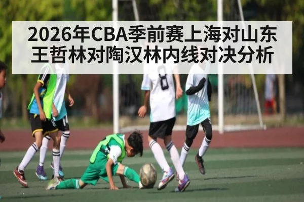 2026年CBA季前赛上海对山东王哲林对陶汉林内线对决分析